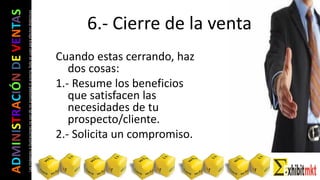 ADMINISTRACIÓNDEVENTAS
Lasimágeneseilustracionesnosondemipropiedadniautoría.Soloseusanparaefectosdidácticos
Cuando estas cerrando, haz
dos cosas:
1.- Resume los beneficios
que satisfacen las
necesidades de tu
prospecto/cliente.
2.- Solicita un compromiso.
6.- Cierre de la venta
 