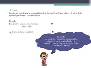 d. Hiato:
• Consiste en impedir que se produzca la sinalefa. La vocal final de una palabra y la inicial de la
siguiente pertenecen a sílabas diferentes.
Ejemplo:
Los cabellos que el oro oscurecían 13
hiato hiato
de áspera corteza se cubrían 11
Recuerda:
Al contar los versos de un poema, aplica
siempre la ley de acentos finales y la
sinalefa , y solo en caso que lo requieras, las
otras licencias poéticas.
 