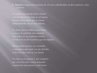3. Soneto: Composición poética de 14 versos distribuidos en dos cuartetos y dos
tercetos.
Un soneto me manda hacer violante
y en mi vida me he visto en tal aprieto
catorce versos dicen que es soneto
burla burlando van los tres delante.
Yo pensé que no hallara consonante
y estoy a la mitad de otro cuarteto
más si me veo en el primer terceto
no hay cosa en los cuartetos que me espante.
Por el primer terceto, voy entrando
y aún parece que entré con pie derecho
el fin con este verso te voy dando.
Ya estoy en el segundo y aún sospecho
que estoy los trece versos acabando
contad sino son catorce y está hecho.
 
