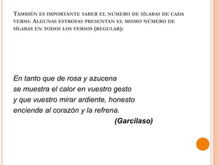 TAMBIÉN ES IMPORTANTE SABER EL NÚMERO DE SÍLABAS DE CADA
VERSO. ALGUNAS ESTROFAS PRESENTAN EL MISMO NÚMERO DE
SÍLABAS EN TODOS LOS VERSOS (REGULAR):
En tanto que de rosa y azucena
se muestra el calor en vuestro gesto
y que vuestro mirar ardiente, honesto
enciende al corazón y la refrena.
(Garcilaso)
 