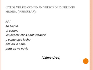 OTROS VERSOS COMBINAN VERSOS DE DIFERENTE
MEDIDA (IRREGULAR):
Ahí
se siente
el verano
los avechuchos canturreando
y como dice lucho
ella no lo sabe
pero es mi novia
(Jaime Urco)
 