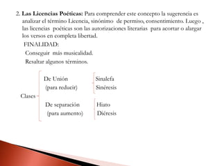 2. Las Licencias Poéticas: Para comprender este concepto la sugerencia es
analizar el término Licencia, sinónimo de permiso, consentimiento. Luego ,
las licencias poéticas son las autorizaciones literarias para acortar o alargar
los versos en completa libertad.
FINALIDAD:
Conseguir más musicalidad.
Resaltar algunos términos.
De Unión Sinalefa
(para reducir) Sinéresis
Clases
De separación Hiato
(para aumento) Diéresis
 