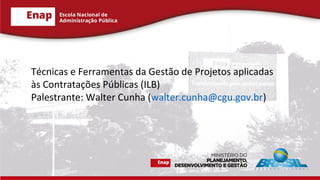 Técnicas e Ferramentas da Gestão de Projetos aplicadas
às Contratações Públicas (ILB)
Palestrante: Walter Cunha (walter.cunha@cgu.gov.br)
 