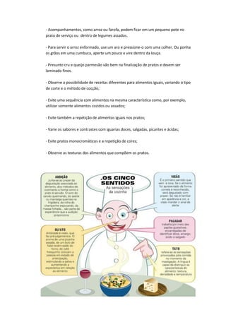 - Acompanhamentos, como arroz ou farofa, podem ficar em um pequeno pote no
prato de serviço ou dentro de legumes assados.
- Para servir o arroz enformado, use um aro e pressione-o com uma colher. Ou ponha
os grãos em uma cumbuca, aperte um pouco e vire dentro da louça.
- Presunto cru e queijo parmesão vão bem na finalização de pratos e devem ser
laminado finos.
- Observe a possibilidade de receitas diferentes para alimentos iguais, variando o tipo
de corte e o método de cocção;
- Evite uma sequência com alimentos na mesma característica como, por exemplo,
utilizar somente alimentos cozidos ou assados;
- Evite também a repetição de alimentos iguais nos pratos;
- Varie os sabores e contrastes com iguarias doces, salgadas, picantes e ácidas;
- Evite pratos monocromáticos e a repetição de cores;
- Observe as texturas dos alimentos que compõem os pratos.
 