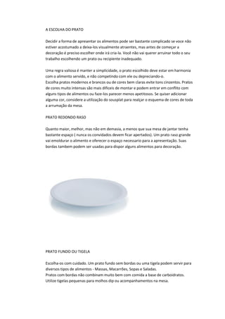 A ESCOLHA DO PRATO
Decidir a forma de apresentar os alimentos pode ser bastante complicado se voce não
estiver acostumado a deixa-los visualmente atraentes, mas antes de começar a
decoração é preciso escolher onde irá cria-la. Você não vai querer arruinar todo o seu
trabalho escolhendo um prato ou recipiente inadequado.
Uma regra valiosa é manter a simplicidade, o prato escolhido deve estar em harmonia
com o alimento servido, e não competindo com ele ou depreciando-o.
Escolha pratos modernos e brancos ou de cores bem claras evite tons cinzentos. Pratos
de cores muito intensas são mais dificeis de montar e podem entrar em conflito com
alguns tipos de alimentos ou faze-los parecer menos apetitosos. Se quiser adicionar
alguma cor, considere a utilização do sousplat para realçar o esquema de cores de toda
a arrumação da mesa.
PRATO REDONDO RASO
Quanto maior, melhor, mas não em demasia, a menos que sua mesa de jantar tenha
bastante espaço ( nunca os convidados devem ficar apertados). Um prato raso grande
vai emoldurar o alimento e oferecer o espaço necessario para a apresentação. Suas
bordas tambem podem ser usadas para dispor alguns alimentos para decoração.
PRATO FUNDO OU TIGELA
Escolha-os com cuidado. Um prato fundo sem bordas ou uma tigela podem servir para
diversos tipos de alimentos - Massas, Macarrões, Sopas e Saladas.
Pratos com bordas não combinam muito bem com comida a base de carboidratos.
Utilize tigelas pequenas para molhos dip ou acompanhamentos na mesa.
 
