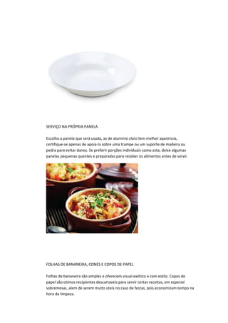 SERVIÇO NA PRÓPRIA PANELA
Escolha a panela que será usada, as de aluminio claro tem melhor aparencia,
certifique-se apenas de apoia-la sobre uma trampe ou um suporte de madeira ou
pedra para evitar danos. Se preferir porções individuais como esta, deixe algumas
panelas pequenas quentes e preparadas para receber os alimentos antes de servir.
FOLHAS DE BANANEIRA, CONES E COPOS DE PAPEL
Folhas de bananeira são simples e oferecem visual exótico e com estilo. Copos de
papel são otimos recipientes descartaveis para servir certas receitas, em especial
sobremesas, alem de serem muito uteis no caso de festas, pois economizam tempo na
hora da limpeza.
 