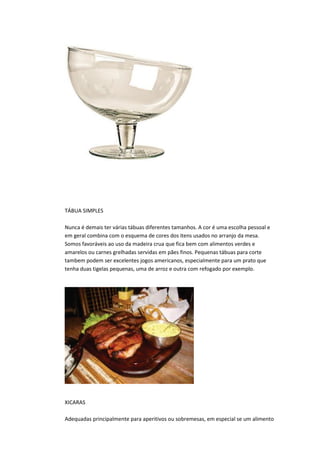TÁBUA SIMPLES
Nunca é demais ter várias tábuas diferentes tamanhos. A cor é uma escolha pessoal e
em geral combina com o esquema de cores dos itens usados no arranjo da mesa.
Somos favoráveis ao uso da madeira crua que fica bem com alimentos verdes e
amarelos ou carnes grelhadas servidas em pães finos. Pequenas tábuas para corte
tambem podem ser excelentes jogos americanos, especialmente para um prato que
tenha duas tigelas pequenas, uma de arroz e outra com refogado por exemplo.
XICARAS
Adequadas principalmente para aperitivos ou sobremesas, em especial se um alimento
 
