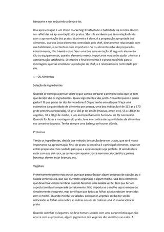 banquete e nos seduzindo a devora-los.
Boa apresentação é um ótimo marketing! Criatividade e habilidade na cozinha devem
ser refletidas na apresentação dos pratos. São três variáveis que tem relação direta
com a apresentação dos pratos. A primeira é claro, é a preparação apropriada dos
alimentos, que é o único elemento controlado pelo chef, diretamente relacionado com
sua habilidade, e portanto o mais importante. Se os alimentos não são preparados
corretamente, não haverá como fazer uma boa apresentação. O segundo elemento
são os equipamentos, que é o elemento menos importante mas pode ajudar a tornar a
apresentação satisfatória. O terceiro e final elemento é o prato escolhido para a
montagem, que vai emoldurar a produção do chef, e é relativamente controlado por
ele.
1 – Os Alimentos
Seleção de ingredientes
Quando se começa a pensar sobre o que vamos preparar a primeira coisa que se tem
que decidir são os ingredientes. Quais ingredientes vão juntos? Quanto quero e posso
gastar? O que posso ter dos fornecedores? O que tenho em estoque? Faça uma
estimativa da quantidade de alimento por pessoa, uma boa indicação é de 115 gr a 170
gr de proteína (preparada), 55 gr a 110 gr de amido (massas, arroz, etc), 55 a 110 gr de
vegetais, 30 a 50 gr de molho, e um acompanhamento funcional de for necessário.
Quando for fazer a montagem do prato, leve em conta estas quantidades de alimentos
e o tamanho do prato. Tenha sempre uma balança se houver dúvida.
Proteínas
Tendo os ingredientes, decida que método de cocção deve ser usado, que será muito
importante na apresentação final do prato. A proteina é o principal elemento, deve ser
então preparado com cuidado para que a apresentação seja perfeita. O salmão deve
estar com sua cor rosa, as carnes com aquela crosta marrom característica, peixes
bvrancos devem estar brancos, etc.
Vegetais
Primeiramente pense nos pratos que que passarão por algum processo de cocção, ou a
salada verde básica, que são os verdes orgânicos e algum molho. São dois elementos
que devemos sempre lembrar quando fazemos uma salada verde, tem que ter um
aspecto bonito e temperada corretamente. Não importa se o molho seja cremoso ou
simplesmente vinagrete, mas certifique que todas as folhas salada estejam revestidas
com o molho. Quando montar as saladas, coloque os vegetais seção por seção,
colocando as folhas uma sobre as outras em vez de colocar uma só massa sobre o
prato.
Quando cozinhar os legumes, se deve tomar cuidado com uma característica que não
ocorre com as proteínas, alguns pigmentos dos vegetais são sensitivos ao calor. A
 