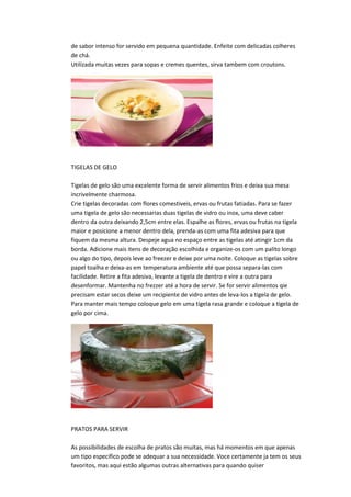de sabor intenso for servido em pequena quantidade. Enfeite com delicadas colheres
de chá.
Utilizada muitas vezes para sopas e cremes quentes, sirva tambem com croutons.
TIGELAS DE GELO
Tigelas de gelo são uma excelente forma de servir alimentos frios e deixa sua mesa
incrivelmente charmosa.
Crie tigelas decoradas com flores comestiveis, ervas ou frutas fatiadas. Para se fazer
uma tigela de gelo são necessarias duas tigelas de vidro ou inox, uma deve caber
dentro da outra deixando 2,5cm entre elas. Espalhe as flores, ervas ou frutas na tigela
maior e posicione a menor dentro dela, prenda-as com uma fita adesiva para que
fiquem da mesma altura. Despeje agua no espaço entre as tigelas até atingir 1cm da
borda. Adicione mais itens de decoração escolhida e organize-os com um palito longo
ou algo do tipo, depois leve ao freezer e deixe por uma noite. Coloque as tigelas sobre
papel toalha e deixa-as em temperatura ambiente até que possa separa-las com
facilidade. Retire a fita adesiva, levante a tigela de dentro e vire a outra para
desenformar. Mantenha no frezzer até a hora de servir. Se for servir alimentos qie
precisam estar secos deixe um recipiente de vidro antes de leva-los a tigela de gelo.
Para manter mais tempo coloque gelo em uma tigela rasa grande e coloque a tigela de
gelo por cima.
PRATOS PARA SERVIR
As possibilidades de escolha de pratos são muitas, mas há momentos em que apenas
um tipo especifico pode se adequar a sua necessidade. Voce certamente ja tem os seus
favoritos, mas aqui estão algumas outras alternativas para quando quiser
 