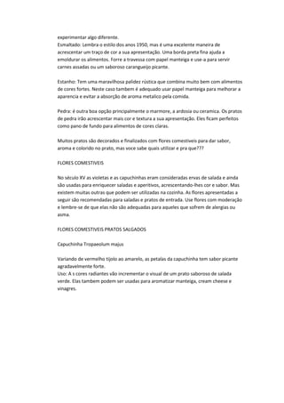 experimentar algo diferente.
Esmaltado: Lembra o estilo dos anos 1950, mas é uma excelente maneira de
acrescentar um traço de cor a sua apresentação. Uma borda preta fina ajuda a
emoldurar os alimentos. Forre a travessa com papel manteiga e use-a para servir
carnes assadas ou um saboroso carangueijo picante.
Estanho: Tem uma maravilhosa palidez rústica que combina muito bem com alimentos
de cores fortes. Neste caso tambem é adequado usar papel manteiga para melhorar a
aparencia e evitar a absorção de aroma metalico pela comida.
Pedra: é outra boa opção principalmente o marmore, a ardosia ou ceramica. Os pratos
de pedra irão acrescentar mais cor e textura a sua apresentação. Eles ficam perfeitos
como pano de fundo para alimentos de cores claras.
Muitos pratos são decorados e finalizados com flores comestiveis para dar sabor,
aroma e colorido no prato, mas voce sabe quais utilizar e pra que???
FLORES COMESTIVEIS
No século XV as violetas e as capuchinhas eram consideradas ervas de salada e ainda
são usadas para enriquecer saladas e aperitivos, acrescentando-lhes cor e sabor. Mas
existem muitas outras que podem ser utilizadas na cozinha. As flores apresentadas a
seguir são recomendadas para saladas e pratos de entrada. Use flores com moderação
e lembre-se de que elas não são adequadas para aqueles que sofrem de alergias ou
asma.
FLORES COMESTIVEIS PRATOS SALGADOS
Capuchinha Tropaeolum majus
Variando de vermelho tijolo ao amarelo, as petalas da capuchinha tem sabor picante
agradavelmente forte.
Uso: A s cores radiantes vão incrementar o visual de um prato saboroso de salada
verde. Elas tambem podem ser usadas para aromatizar manteiga, cream cheese e
vinagres.
 