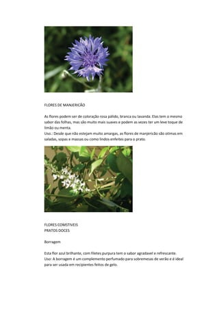 FLORES DE MANJERICÃO
As flores podem ser de coloração rosa pálido, branca ou lavanda. Elas tem o mesmo
sabor das folhas, mas são muito mais suaves e podem as vezes ter um leve toque de
limão ou menta.
Uso.: Desde que não estejam muito amargas, as flores de manjericão são otimas em
saladas, sopas e massas ou como lindos enfeites para o prato.
FLORES COMSTIVEIS
PRATOS DOCES
Borragem
Esta flor azul brilhante, com filetes purpura tem o sabor agradavel e refrescante.
Uso: A borragem é um complemento perfumado para sobremesas de verão e é ideal
para ser usada em recipientes feitos de gelo.
 