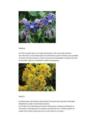PRIMULA
Uma flor de sabor doce e com toque perfumado. Evite as primulas silvestres.
Uso: Ideal para o uso de decoração e de sobremesas ou para cristalizar, pois as petalas
fornecem uma boa estrutura. A doçura da primula é empregada no preparo de vinho
ou de molho, pode ser cristalizada e usadas em panquecas.
VIOLETA
As petalas doces são bastante perfumadas e funcionam bem quando cristalizadas.
Amplamente usadas na decoração de pratos.
Uso: Podem ser cristalizadas para decorar sobremesas e coberturas delicadas ou
misturadas a amendoas para os preparos de pudim de arroz. Tambem podem ser
usadas como molhos doces para carnes como vitela ou em sopas.
 