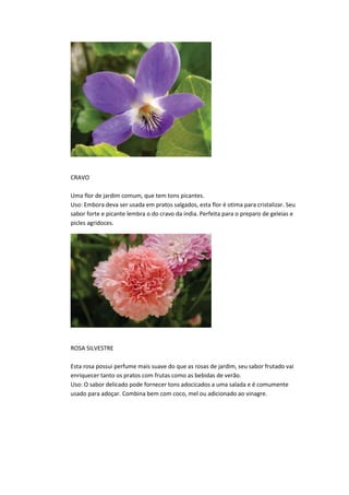 CRAVO
Uma flor de jardim comum, que tem tons picantes.
Uso: Embora deva ser usada em pratos salgados, esta flor é otima para cristalizar. Seu
sabor forte e picante lembra o do cravo da india. Perfeita para o preparo de geleias e
picles agridoces.
ROSA SILVESTRE
Esta rosa possui perfume mais suave do que as rosas de jardim, seu sabor frutado vai
enriquecer tanto os pratos com frutas como as bebidas de verão.
Uso: O sabor delicado pode fornecer tons adocicados a uma salada e é comumente
usado para adoçar. Combina bem com coco, mel ou adicionado ao vinagre.
 