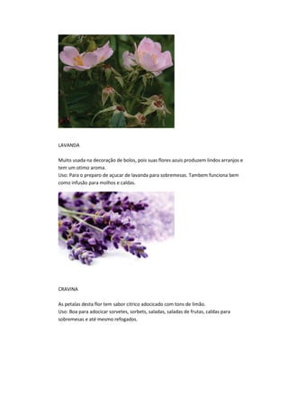 LAVANDA
Muito usada na decoração de bolos, pois suas flores azuis produzem lindos arranjos e
tem um otimo aroma.
Uso: Para o preparo de açucar de lavanda para sobremesas. Tambem funciona bem
como infusão para molhos e caldas.
CRAVINA
As petalas desta flor tem sabor citrico adocicado com tons de limão.
Uso: Boa para adocicar sorvetes, sorbets, saladas, saladas de frutas, caldas para
sobremesas e até mesmo refogados.
 