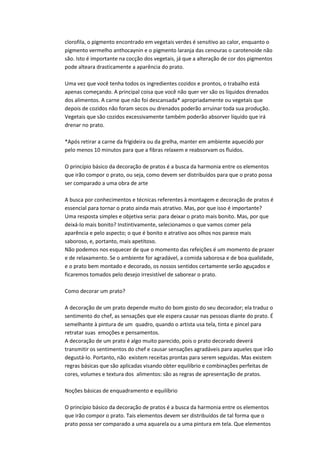 clorofila, o pigmento encontrado em vegetais verdes é sensitivo ao calor, enquanto o
pigmento vermelho anthocaynin e o pigmento laranja das cenouras o carotenoide não
são. Isto é importante na cocção dos vegetais, já que a alteração de cor dos pigmentos
pode alteara drasticamente a aparência do prato.
Uma vez que você tenha todos os ingredientes cozidos e prontos, o trabalho está
apenas começando. A principal coisa que você não quer ver são os líquidos drenados
dos alimentos. A carne que não foi descansada* apropriadamente ou vegetais que
depois de cozidos não foram secos ou drenados poderão arruinar toda sua produção.
Vegetais que são cozidos excessivamente também poderão absorver líquido que irá
drenar no prato.
*Após retirar a carne da frigideira ou da grelha, manter em ambiente aquecido por
pelo menos 10 minutos para que a fibras relaxem e reabsorvam os fluidos.
O princípio básico da decoração de pratos é a busca da harmonia entre os elementos
que irão compor o prato, ou seja, como devem ser distribuídos para que o prato possa
ser comparado a uma obra de arte
A busca por conhecimentos e técnicas referentes à montagem e decoração de pratos é
essencial para tornar o prato ainda mais atrativo. Mas, por que isso é importante?
Uma resposta simples e objetiva seria: para deixar o prato mais bonito. Mas, por que
deixá-lo mais bonito? Instintivamente, selecionamos o que vamos comer pela
aparência e pelo aspecto; o que é bonito e atrativo aos olhos nos parece mais
saboroso, e, portanto, mais apetitoso.
Não podemos nos esquecer de que o momento das refeições é um momento de prazer
e de relaxamento. Se o ambiente for agradável, a comida saborosa e de boa qualidade,
e o prato bem montado e decorado, os nossos sentidos certamente serão aguçados e
ficaremos tomados pelo desejo irresistível de saborear o prato.
Como decorar um prato?
A decoração de um prato depende muito do bom gosto do seu decorador; ela traduz o
sentimento do chef, as sensações que ele espera causar nas pessoas diante do prato. É
semelhante à pintura de um quadro, quando o artista usa tela, tinta e pincel para
retratar suas emoções e pensamentos.
A decoração de um prato é algo muito parecido, pois o prato decorado deverá
transmitir os sentimentos do chef e causar sensações agradáveis para aqueles que irão
degustá-lo. Portanto, não existem receitas prontas para serem seguidas. Mas existem
regras básicas que são aplicadas visando obter equilíbrio e combinações perfeitas de
cores, volumes e textura dos alimentos: são as regras de apresentação de pratos.
Noções básicas de enquadramento e equilíbrio
O princípio básico da decoração de pratos é a busca da harmonia entre os elementos
que irão compor o prato. Tais elementos devem ser distribuídos de tal forma que o
prato possa ser comparado a uma aquarela ou a uma pintura em tela. Que elementos
 