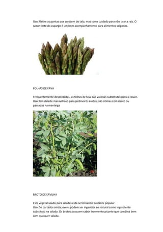 Uso: Retire as pontas que crescem do talo, mas tome cuidado para não tirar a raiz. O
sabor forte do aspargo é um bom acompanhamento para alimentos salgados.
FOLHAS DE FAVA
Frequentemente desprezadas, as folhas de fava são valiosas substitutas para a couve.
Uso: Um deleite maravilhoso para jardineiros ávidos, são otimas com risoto ou
passadas na manteiga
BROTO DE ERVILHA
Este vegetal usado para saladas esta se tornando bastante popular.
Uso: Se cortados ainda jovens podem ser ingeridos ao natural como ingrediente
substituto na salada. Os brotos possuem sabor levemente picante que combina bem
com qualquer salada.
 
