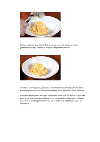 Coloque no centro do prato ( fundo ), formando um ninho, lembre-se sempre
ganhando altura para valorização do prato e do ponto focal inicial.
Arrume no centro do prato, após estar bem centralizado e com altura, finalize com o
que desejar colocando do centro para a borda do prato, seja molho, nozes, bacon etc.
Nas figuras abaixo vamos ver alguns exemplos de disposições das massas na qual uma
delas se usa o mesmo processo só que de vez na posição vertical a massa é montada
na posição horizontal, ganhando em espaço no prato onde o forte neste caso é o
ponto focal.
 