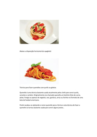 Abaixo a disposição horizontal do spaghetti
Técnica para fazer quenelles com purês ou geleias
Quenelle é uma técnica bastante usada atualmente pelos chefs para servir purês,
sorvetes e sorbets. Originalmente era chamado quenelle um bolinho feito de carne,
peixe, frango ou apenas de vegetais, ovo, gordura, arroz ou farinha no formato de uma
bola de futebol americano.
Porém acabou se adotando o nome quenelle para a forma e esta técnica de fazer a
quenelle se tornou bastante usada para servir alguns pratos..
 