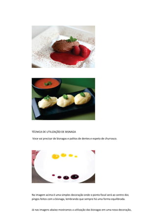 TÉCNICA DE UTILIZAÇÃO DE BISNAGA
Voce vai precisar de bisnagas e palitos de dentes e espeto de churrasco.
Na imagem acima é uma simples decoração onde o ponto focal será ao centro dos
pingos feitos com a bisnaga, lembrando que sempre há uma forma equilibrada.
Já nas imagens abaixo mostramos a utilização das bisnagas em uma nova decoração,
 