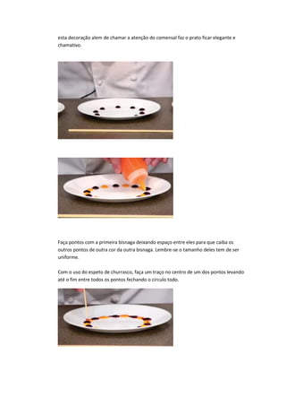 esta decoração alem de chamar a atenção do comensal faz o prato ficar elegante e
chamativo.
Faça pontos com a primeira bisnaga deixando espaço entre eles para que caiba os
outros pontos de outra cor da outra bisnaga. Lembre-se o tamanho deles tem de ser
uniforme.
Com o uso do espeto de churrasco, faça um traço no centro de um dos pontos levando
até o fim entre todos os pontos fechando o circulo todo.
 