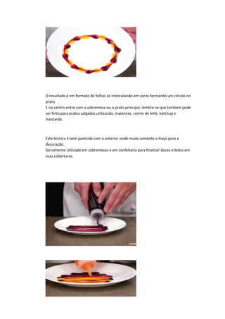O resultado é em formato de folhas se intercalando em cores formando um circulo no
prato.
E no centro entre com a sobremesa ou o prato principal, lembre-se que tambem pode
ser feito para pratos salgados utilizando, maionese, creme de leite, katchup e
mostarda.
Esta técnica é bem parecida com a anterior onde muda somente o traço para a
decoração.
Geralmente utilizada em sobremesas e em confeitaria para finalizar doces e bolos em
suas coberturas.
 
