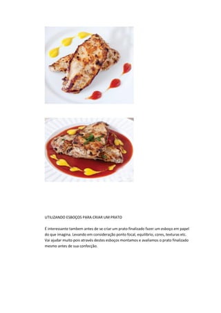 UTILIZANDO ESBOÇOS PARA CRIAR UM PRATO
É interessante tambem antes de se criar um prato finalizado fazer um esboço em papel
do que imagina. Levando em consideração ponto focal, equilibrio, cores, texturas etc.
Vai ajudar muito pois através destes esboços montamos e avaliamos o prato finalizado
mesmo antes de sua confecção.
 