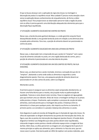 O que se busca alcançar com a aplicação da regra dos terços na montagem e
decoração de pratos é o equilíbrio visual. Mas cuidado! É preciso muita atenção e bom
senso na aplicação desses conhecimentos de enquadramento, de forma a obter
equilíbrio visual. Para proporcionar ao observador percorrer toda a região do prato
com os olhos é preciso garantir uma distribuição adequada dos elementos para que a
decoração fique equilibrada.
1ª SITUAÇÃO: ELEMENTO COLOCADO NO CENTRO DO PRATO
Nesse caso, a borda do prato ganhará destaque, e a visão geral do conjunto ficará
desequilibrada devido a uma grande borda do prato em relação a uma diminuta área
ocupada pelos alimentos. Para isso, a porção de alimento deverá ser posicionada no
centro do prato.
2ª SITUAÇÃO: ELEMENTO COLOCADO EM UMA DAS LATERAIS DO PRATO
Nesse caso, o observador tem a impressão de que o prato irá “empinar” com o peso
visual do alimento colocado no prato, em uma região deslocada do centro, pois a
porção de alimento é posicionada em uma das laterais do prato.
3ª SITUAÇÃO: ELEMENTO COLOCADO EM UM DOS CANTOS DO PRATO, NA SUA
DIAGONAL
Nesse caso, ao observarmos o prato montado, teremos a sensação de que ele irá
“empinar”, abaixando o canto onde estão os alimentos e erguendo o canto
diagonalmente oposto. Para isso, uma pequena porção de alimento deverá ser
posicionada em um dos cantos do prato, sobre sua diagonal.
Montando o prato.
O primeiro passo é assegurar que os alimentos sejam preparados devidamente, se
houver uma ficha técnica para a receita, isto já ajuda muito na padronização de
qualidade. Texturas e cores devem estar corretas. Passe os vegetais em água gelada
para que tenham uma cor vibrante. Antes de iniciar a montagem verifique se os prtaos
estão prontos e limpos. Finalmente, após completar o processo de cocção de todos
alimentos, você está pronto para a montagem dos pratos. O balanço entre os
elementos é a chave para qualquer prato, não importa sua forma ou tamanho. O
primeiro ponto a se considerar é a porção e balanço dos alimentos e o prato.
Este diagrama é usado em escolas de fotografia que é chamada de regra dos terços. Os
olhos do espectador se dirigem diretamente aos pontos de intersecções das linhas. da
figura, que são os pontos de intersecção das diagonais (pontos focais). A função deste
diagrama é lembrar aos fotógrafos que estes pontos devem estar equilibrados,
colocando imagens nestes pontos e dando suficiente espaço entre a imagem de foco
da foto. Além disso, os olhos percorrem as imagens em uma diagonal de A para B, O
mesmo princípio se aplica aos alimentos, pois o alimento é o foco da cena, que em
nosso caso é o prato. Esta teoria pode ser dificil de explicar com pratos redondos, pois
 