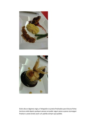 Outra dica e digamos regra, é fotografar os pratos finalizados para futuras fichas
tecnicas onde depois qualquer pessoa vai poder seguir passo a passo econseguir
finalizar o prato tendo assim um padrão sempre que pedido.
 
