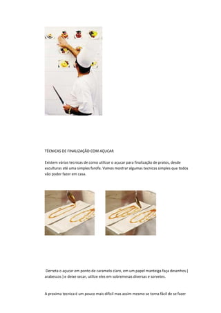 TÉCNICAS DE FINALIZAÇÃO COM AÇUCAR
Existem várias tecnicas de como utilizar o açucar para finalização de pratos, desde
esculturas até uma simples farofa. Vamos mostrar algumas tecnicas simples que todos
vão poder fazer em casa.
Derreta o açucar em ponto de caramelo claro, em um papel manteiga faça desenhos (
arabescos ) e deixe secar, utilize eles em sobremesas diversas e sorvetes.
A proxima tecnica é um pouco mais dificil mas assim mesmo se torna fácil de se fazer
 