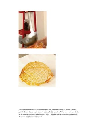 Esta tecnica não é muito utilizada no Brasil mas em restaurantes da europa faz uma
grande decoração no prato e chama a atenção dos clientes. A França é a criadora desta
tecnica e se espalhando por Espanha e Itália. Confira e preste atenção pois fica muito
diferente aos olhos dos comensais.
 