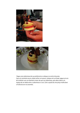 Pegue uma sobremesa de sua preferencia e coloque no centro do prato.
Faça um caramelo escuro, deixe esfriar um pouco, coloque em um bowl, pegue um aro
de confeitar com um diametro maior do que sua sobremesa, pois deve sobrar um
espaço de um dedo entre a sobremesa e o aro. Com a ajuda de uma pinça molhe bem
o fundo do aro no caramelo.
 