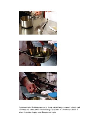 Coloque em volta da sobremsa como na figura, mantenha por cerca de 2 minutos e vá
subindo o aro, note que fara uma tela de açucar ao redor da sobremesa, suba até a
altura desejada e devagar para não quebrar o açucar
 