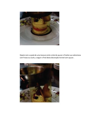 Depois com a ajuda de uma tesoura corte a tela de açucar e finalize sua sobremesa
com frutas ou coulis, a seguir o final desta decoração incrivel com açucar..
 