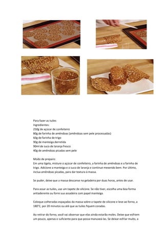 Para fazer as tuiles
Ingredientes:
250g de açúcar de confeiteiro
80g de farinha de amêndoas (amêndoas sem pele processadas)
60g de farinha de trigo
90g de manteiga derretida
90ml de suco de laranja fresco
40g de amêndoas picadas sem pele
Modo de preparo:
Em uma tigela, misture o açúcar de confeiteiro, a farinha de amêndoas e a farinha de
trigo. Adicione a manteiga e o suco de laranja e continue mexendo bem. Por último,
inclua amêndoas picadas, para dar textura à massa.
Se puder, deixe que a massa descanse na geladeira por duas horas, antes de usar.
Para assar as tuiles, use um tapete de silicone. Se não tiver, escolha uma boa forma
antiaderente ou forre sua assadeira com papel manteiga.
Coloque colheradas espaçadas da massa sobre o tapete de silicone e leve ao forno, a
180°C, por 20 minutos ou até que as tuiles fiquem coradas.
Ao retirar do forno, você vai observar que elas ainda estarão moles. Deixe que esfriem
um pouco, apenas o suficiente para que possa manuseá-las. Se deixar esfriar muito, a
 
