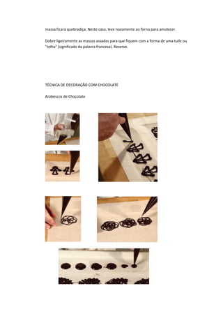 massa ficará quebradiça. Neste caso, leve novamente ao forno para amolecer.
Dobre ligeiramente as massas assadas para que fiquem com a forma de uma tuile ou
"telha" (significado da palavra francesa). Reserve.
TÉCNICA DE DECORAÇÃO COM CHOCOLATE
Arabescos de Chocolate
 