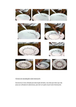 TÉCNICA DE DECORAÇÃO COM CHOCOLATE
Esta tecnica é mais utilizada para decoração de bolos, mas não quer dizer que não
possa ser utilizada em sobremesas, pois tem um apelo visual muito interessante.
 