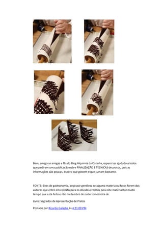 Bem, amigos e amigas e fãs do Blog Alquimia da Cozinha, espero ter ajudado a todos
que pediram uma publicação sobre FINALIZAÇÃO E TECNICAS de pratos, pois as
informações são poucas, espero que gostem e que curtam bastante.
FONTE: Sites de gastronomia, peço por gentileza se alguma materia ou fotos forem dos
autores que entre em contato para os devidos creditos pois este material faz muito
tempo que esta feito e não me lembro de onde tomei nota ok.
Livro: Segredos da Apresentação de Pratos
Postado por Ricardo Galache às 4:21:00 PM
 