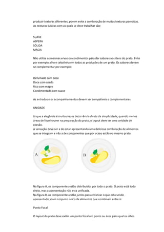produzir texturas diferentes, porem evite a combinação de muitas texturas parecidas.
As texturas básicas com as quais se deve trabalhar são:
SUAVE
ASPERA
SÓLIDA
MACIA
Não utilize as mesmas ervas ou condimentos para dar sabores aos itens do prato. Evite
por exemplo alho e cebolinha em todas as produções de um prato. Os sabores devem
se complementar por exemplo:
Defumado com doce
Doce com azedo
Rico com magro
Condimentado com suave
As entradas e os acompanhamentos devem ser compatíveis e complementares.
UNIDADE
Já que a elegância é muitas vezes decorrência direta da simplicidade, quando menos
áreas de foco houver na preparação do prato, o layout deve ter uma unidade de
coesão.
A sensação deve ser a de estar apresentando uma deliciosa combinação de alimentos
que se integram e não a de componentes que por acaso estão no mesmo prato.
Na figura A, os componentes estão distribuídos por todo o prato. O prato está todo
cheio, mas a apresentação não esta unificada.
Na figura B, os componentes estão juntos para enfatizar o que esta sendo
apresentado, é um conjunto único de alimentos que combinam entre si.
Ponto Focal
O layout do prato deve exibir um ponto focal um ponto ou área para qual os olhos
 