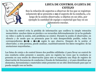 LISTA DE CONTROL O LISTA DE
COTEJO
Son la relación de aspectos a observar de los que se registran
solamente si se presenta o no el aspecto de la conducta, a lo
largo de la sesión observada; u objetos en un sitio, por
ejemplo la cantidad de equipo o material que hay en un
laboratorio escolar.
La lista de control evita la pérdida de información que conlleva la simple retención
memorística: muchos datos se pierden o se recuerdan deformadamente (si se ha grabado
en vídeo o audio la sesión, este problema no existe). Durante la sesión el observador, en
silencio y de modo que su presencia pase lo más desapercibida posible, rodea los
correspondientes �si� o �no� según lo que observa. Después de la sesión: el
observador, u otra persona, puede analizar, cuantitativamente los datos recogidos: de las
anotaciones mayoritarias...
Las listas de cotejo o de control tienen dos posibles utilidades 1) para llevar un control de
una conducta están presente o ausente, pero no registra las veces que la conducta se
presenta en una sesión de observación (para esto se emplearía una Hoja de registro de
observación de frecuencias de conductas ó Escala de Estimación), y 2) para identificar que
elementos, herramientas o materiales están presentes en un sitio determinado para que se
pueda cumplir con un hecho.
 