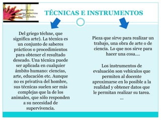 TÉCNICAS E INSTRUMENTOS
Del griego téchne, que
significa arte). La técnica es
un conjunto de saberes
prácticos o procedimientos
para obtener el resultado
deseado. Una técnica puede
ser aplicada en cualquier
ámbito humano: ciencias,
arte, educación etc. Aunque
no es privativa del hombre,
sus técnicas suelen ser más
complejas que la de los
animales, que sólo responden
a su necesidad de
supervivencia.
Los instrumentos de
evaluación son vehículos que
permiten al docente
aproximarse en lo posible a la
realidad y obtener datos que
le permitan realizar su tarea.
...
Pieza que sirve para realizar un
trabajo, una obra de arte o de
ciencia. Lo que nos sirve para
hacer una cosa....
 
