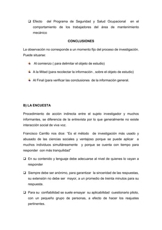  Efecto del Programa de Seguridad y Salud Ocupacional en el
comportamiento de los trabajadores del área de mantenimiento
mecánico
CONCLUSIONES
La observación no corresponde a un momento fijo del proceso de investigación.
Puede situarse:
Al comienzo ( para delimitar el objeto de estudio)
A la Mitad (para recolectar la información , sobre el objeto de estudio)
Al Final (para verificar las conclusiones de la información general.
B) LA ENCUESTA
Procedimiento de acción indirecta entre el sujeto investigador y muchos
informantes, se diferencia de la entrevista por lo que generalmente no existe
interacción social de viva voz.
Francisco Carrillo nos dice: “Es el método de investigación más usado y
abusado de las ciencias sociales y ventajoso porque se puede aplicar a
muchos individuos simultáneamente y porque se cuenta con tiempo para
responder con más tranquilidad”
 En su contenido y lenguaje debe adecuarse al nivel de quienes lo vayan a
responder
 Siempre debe ser anónimo, para garantizar la sinceridad de las respuestas,
su extensión no debe ser mayor, a un promedio de treinta minutos para su
respuesta.
 Para su confiabilidad se suele ensayar su aplicabilidad cuestionario piloto,
con un pequeño grupo de personas, a efecto de hacer los reajustes
pertinentes.
 