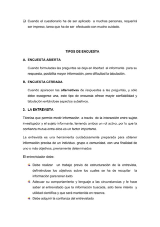  Cuando el cuestionario ha de ser aplicado a muchas personas, requerirá
ser impreso, tarea que ha de ser efectuado con mucho cuidado.
TIPOS DE ENCUESTA
A. ENCUESTA ABIERTA
Cuando formuladas las preguntas se deja en libertad al informante para su
respuesta, posibilita mayor información, pero dificultad la tabulación.
B. ENCUESTA CERRADA
Cuando aparecen las alternativas de respuestas a las preguntas, y sólo
debe escogerse una, este tipo de encuesta ofrece mayor confiabilidad y
tabulación evitándose aspectos subjetivos.
3. LA ENTREVISTA
Técnica que permite medir información a través de la interacción entre sujeto
investigador y el sujeto informante, teniendo ambos un rol activo, por lo que la
confianza mutua entre ellos es un factor importante.
La entrevista es una herramienta cuidadosamente preparada para obtener
información precisa de un individuo, grupo o comunidad, con una finalidad de
uno o más objetivos, previamente determinados
El entrevistador debe:
Debe realizar un trabajo previo de estructuración de la entrevista,
definiéndose los objetivos sobre los cuales se ha de recopilar la
información para tener éxito
Adecuar su comportamiento y lenguaje a las circunstancias y le hace
saber al entrevistado que la información buscada, sólo tiene interés y
utilidad científica y que será mantenida en reserva.
Debe adquirir la confianza del entrevistado
 