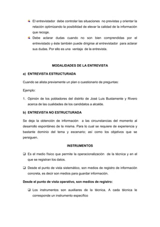 El entrevistador debe controlar las situaciones no previstas y orientar la
relación optimizando la posibilidad de elevar la calidad de la información
que recoge.
Debe aclarar dudas cuando no son bien comprendidas por el
entrevistado y éste también puede dirigirse al entrevistador para aclarar
sus dudas. Por ello es una ventaja de la entrevista.
MODALIDADES DE LA ENTREVISTA
a) ENTREVISTA ESTRUCTURADA
Cuando se alista previamente un plan o cuestionario de preguntas:
Ejemplo:
1. Opinión de los pobladores del distrito de José Luis Bustamente y Rivero
acerca de las cualidades de los candidatos a alcalde.
b) ENTREVISTA NO ESTRUCTURADA
Se deja la obtención de información a las circunstancias del momento al
desarrollo espontáneo de la misma. Para lo cual se requiere de experiencia y
bastante dominio del tema y escenario; así como los objetivos que se
persiguen.
INSTRUMENTOS
 Es el medio físico que permite la operacionalización de la técnica y en el
que se registran los datos.
 Desde el punto de vista sistemático, son medios de registro de información
concreta, es decir son medios para guardar información.
Desde el punto de vista operativo, son medios de registro:
 Los instrumentos son auxiliares de la técnica. A cada técnica le
corresponde un instrumento específico
 