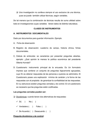  Una investigación no conlleva siempre el uso exclusivo de una técnica,
pues se puede también utilizar técnicas, según variables.
De tal manera que la combinación de técnicas resulta de suma utilidad sobre
todo en investigaciones cuyas variables tienen datos de distinta naturaleza.
CLASES DE INSTRUMENTOS
A. INSTRUMENTOS DOCUMENTALES
Dado por documentos para guardar información. Ejemplo
A. Ficha de observación
B. Registro de observación: cuaderno de campo, historia clínica, fichas
documentales.
C. Cédula de entrevista: se caracteriza por presentar preguntas abiertas.
ejemplo: ¿Qué opinión le merece la política económica del presidente
Ollanta Humala?
D. Cuestionario: instrumento principal de la encuesta. Es Un formulario
impreso que contiene un conjunto de preguntas lógicamente agrupadas,
cuyo fin es obtener respuestas de las personas a quienes se administra. El
Cuestionario posee una explicación mínima de carácter y la forma de las
respuestas con el propósito de garantizar la confiabilidad de las respuestas.
En su estructura existen preguntas cerradas y de control. En el cuestionario
es necesario que las preguntas estén codificadas.
Las preguntas cerradas pueden ser:
 Dicotómicas: cuando tienen dos alternativas de respuestas:
 Si( ) No ( )
 Verdadero ( ) Falso ( )
 De Acuerdo ( ) Desacuerdo ( )
Pregunta dicotómica y de control:
 
