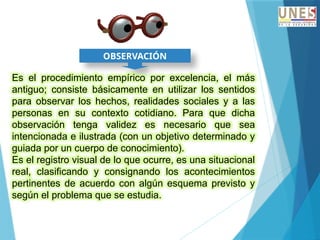 OBSERVACIÓN
Es el procedimiento empírico por excelencia, el más
antiguo; consiste básicamente en utilizar los sentidos
para observar los hechos, realidades sociales y a las
personas en su contexto cotidiano. Para que dicha
observación tenga validez es necesario que sea
intencionada e ilustrada (con un objetivo determinado y
guiada por un cuerpo de conocimiento).
Es el registro visual de lo que ocurre, es una situacional
real, clasificando y consignando los acontecimientos
pertinentes de acuerdo con algún esquema previsto y
según el problema que se estudia.
 