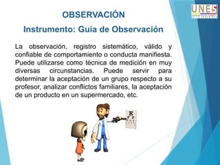 OBSERVACIÓN
Instrumento: Guía de Observación
La observación, registro sistemático, válido y
confiable de comportamiento o conducta manifiesta.
Puede utilizarse como técnica de medición en muy
diversas circunstancias. Puede servir para
determinar la aceptación de un grupo respecto a su
profesor, analizar conflictos familiares, la aceptación
de un producto en un supermercado, etc.
 