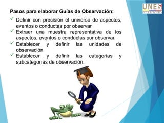 Pasos para elaborar Guías de Observación:
 Definir con precisión el universo de aspectos,
eventos o conductas por observar
 Extraer una muestra representativa de los
aspectos, eventos o conductas por observar.
 Establecer y definir las unidades de
observación
 Establecer y definir las categorías y
subcategorías de observación.
 