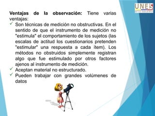 Ventajas de la observación: Tiene varias
ventajas:
 Son técnicas de medición no obstructivas. En el
sentido de que el instrumento de medición no
"estimula" el comportamiento de los sujetos (las
escalas de actitud los cuestionarios pretenden
"estimular" una respuesta a cada ítem). Los
métodos no obstruidos simplemente registran
algo que fue estimulado por otros factores
ajenos al instrumento de medición.
 Aceptan material no estructurado.
 Pueden trabajar con grandes volúmenes de
datos
 