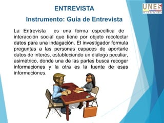 ENTREVISTA
Instrumento: Guía de Entrevista
La Entrevista es una forma específica de
interacción social que tiene por objeto recolectar
datos para una indagación. El investigador formula
preguntas a las personas capaces de aportarle
datos de interés, estableciendo un diálogo peculiar,
asimétrico, donde una de las partes busca recoger
informaciones y la otra es la fuente de esas
informaciones.
 