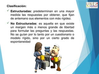 Clasificación:
 Estructuradas: predeterminan en una mayor
medida las respuestas por obtener, que fijan
de antemano sus elementos con más rigidez.
 No Estructuradas: es aquella en que existe
un margen más o menos grande de libertad
para formular las preguntas y las respuestas.
No se guían por lo tanto por un cuestionario o
modelo rígido, sino por un cierto grado de
espontaneidad
 